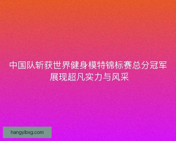 中国队斩获世界健身模特锦标赛总分冠军 展现超凡实力与风采