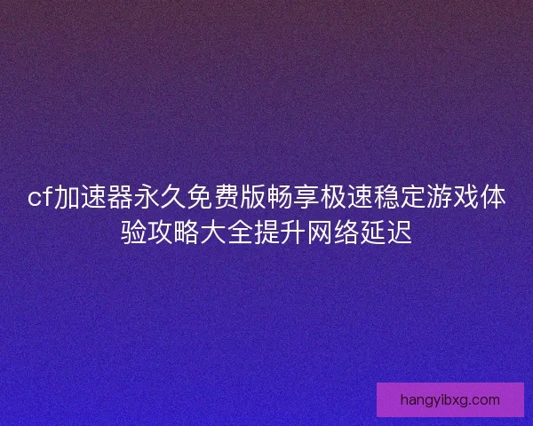 cf加速器永久免费版畅享极速稳定游戏体验攻略大全提升网络延迟