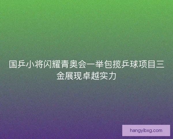 国乒小将闪耀青奥会一举包揽乒球项目三金展现卓越实力